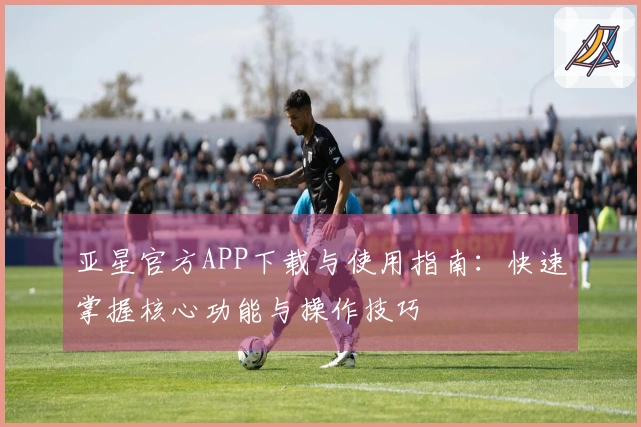 亚星官方APP下载与使用指南：快速掌握核心功能与操作技巧