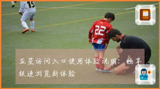 亚星访问入口使用体验说明：畅享极速浏览新体验