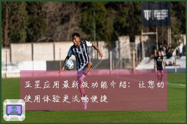 亚星应用最新版功能介绍：让您的使用体验更流畅便捷