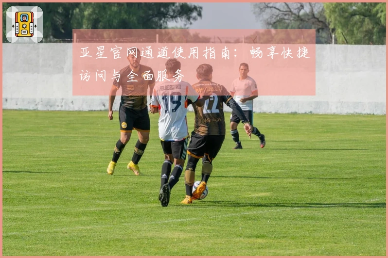 亚星官网通道使用指南：畅享快捷访问与全面服务