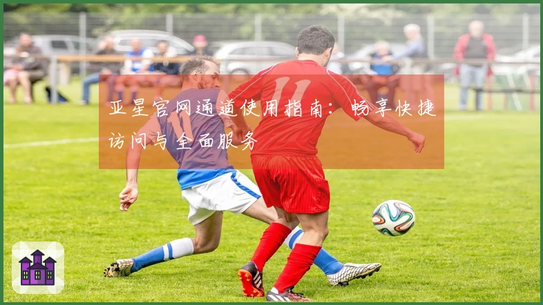 亚星官网通道使用指南：畅享快捷访问与全面服务