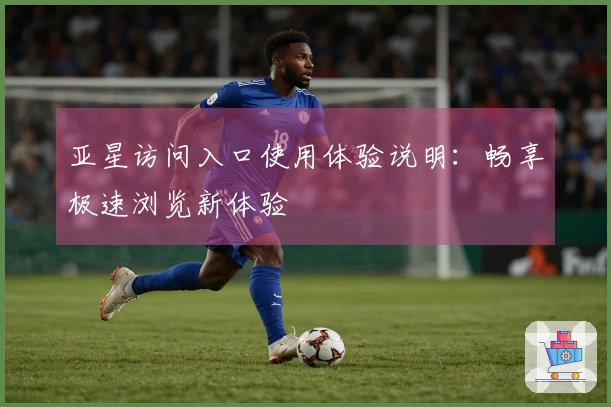 亚星访问入口使用体验说明：畅享极速浏览新体验