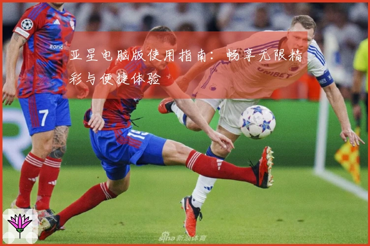 亚星电脑版使用指南：畅享无限精彩与便捷体验