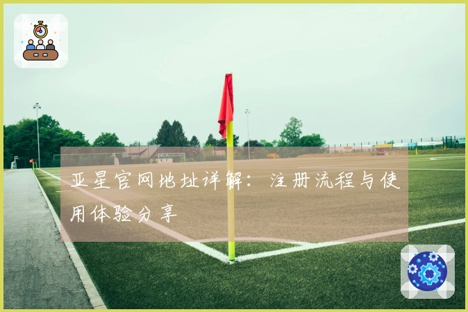 亚星官网地址详解：注册流程与使用体验分享