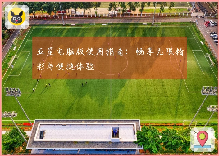 亚星电脑版使用指南：畅享无限精彩与便捷体验