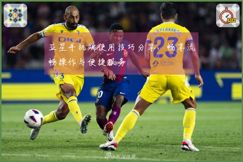 亚星手机端使用技巧分享，畅享流畅操作与便捷服务