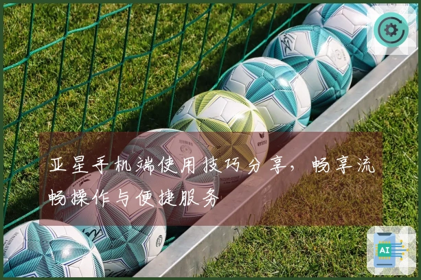 亚星手机端使用技巧分享，畅享流畅操作与便捷服务