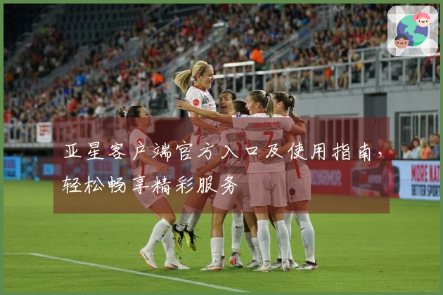 亚星客户端官方入口及使用指南，轻松畅享精彩服务