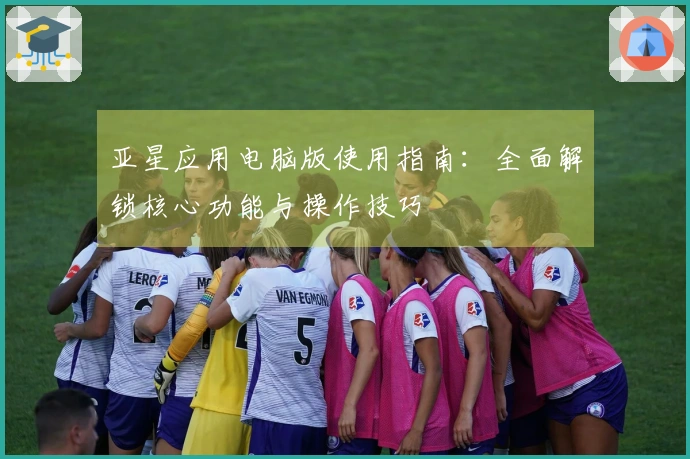 亚星应用电脑版使用指南：全面解锁核心功能与操作技巧