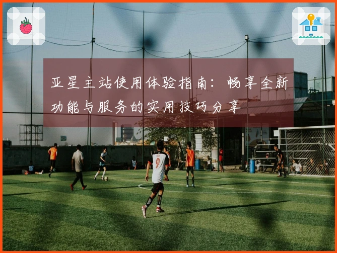 亚星主站使用体验指南：畅享全新功能与服务的实用技巧分享